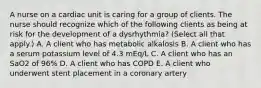 A nurse on a cardiac unit is caring for a group of clients. The nurse should recognize which of the following clients as being at risk for the development of a dysrhythmia? (Select all that apply.) A. A client who has metabolic alkalosis B. A client who has a serum potassium level of 4.3 mEq/L C. A client who has an SaO2 of 96% D. A client who has COPD E. A client who underwent stent placement in a coronary artery