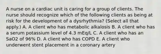 A nurse on a cardiac unit is caring for a group of clients. The nurse should recognize which of the following clients as being at risk for the development of a dysrhythmia? (Select all that apply.) A. A client who has metabolic alkalosis B. A client who has a serum potassium level of 4.3 mEq/L C. A client who has an SaO2 of 96% D. A client who has COPD E. A client who underwent stent placement in a coronary artery