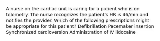 A nurse on the cardiac unit is caring for a patient who is on telemetry. The nurse recognizes the patient's HR is 46/min and notifies the provider. Which of the following prescriptions might be appropriate for this patient? Defibrillation Pacemaker insertion Synchronized cardioversion Administration of IV lidocaine