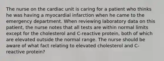 The nurse on the cardiac unit is caring for a patient who thinks he was having a myocardial infarction when he came to the emergency department. When reviewing laboratory data on this patient, the nurse notes that all tests are within normal limits except for the cholesterol and C-reactive protein, both of which are elevated outside the normal range. The nurse should be aware of what fact relating to elevated cholesterol and C-reactive protein?