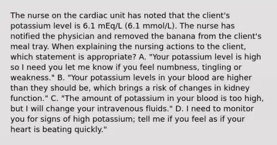 The nurse on the cardiac unit has noted that the client's potassium level is 6.1 mEq/L (6.1 mmol/L). The nurse has notified the physician and removed the banana from the client's meal tray. When explaining the nursing actions to the client, which statement is appropriate? A. "Your potassium level is high so I need you let me know if you feel numbness, tingling or weakness." B. "Your potassium levels in your blood are higher than they should be, which brings a risk of changes in kidney function." C. "The amount of potassium in your blood is too high, but I will change your intravenous fluids." D. I need to monitor you for signs of high potassium; tell me if you feel as if your heart is beating quickly."