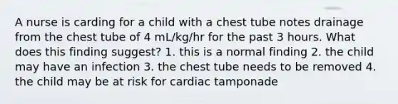 A nurse is carding for a child with a chest tube notes drainage from the chest tube of 4 mL/kg/hr for the past 3 hours. What does this finding suggest? 1. this is a normal finding 2. the child may have an infection 3. the chest tube needs to be removed 4. the child may be at risk for cardiac tamponade