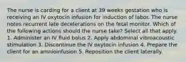 The nurse is carding for a client at 39 weeks gestation who is receiving an IV oxytocin infusion for induction of labor. The nurse notes recurrent late decelerations on the fetal monitor. Which of the following actions should the nurse take? Select all that apply. 1. Administer an IV fluid bolus 2. Apply abdominal vibroacoustic stimulation 3. Discontinue the IV oxytocin infusion 4. Prepare the client for an amnioinfusion 5. Reposition the client laterally.