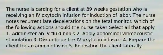 The nurse is carding for a client at 39 weeks gestation who is receiving an IV oxytocin infusion for induction of labor. The nurse notes recurrent late decelerations on the fetal monitor. Which of the following actions should the nurse take? Select all that apply. 1. Administer an IV fluid bolus 2. Apply abdominal vibroacoustic stimulation 3. Discontinue the IV oxytocin infusion 4. Prepare the client for an amnioinfusion 5. Reposition the client laterally.