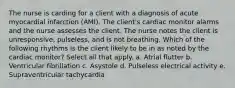 The nurse is carding for a client with a diagnosis of acute myocardial infarction (AMI). The client's cardiac monitor alarms and the nurse assesses the client. The nurse notes the client is unresponsive, pulseless, and is not breathing. Which of the following rhythms is the client likely to be in as noted by the cardiac monitor? Select all that apply. a. Atrial flutter b. Ventricular fibrillation c. Asystole d. Pulseless electrical activity e. Supraventricular tachycardia