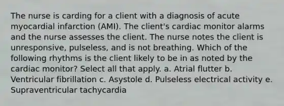 The nurse is carding for a client with a diagnosis of acute myocardial infarction (AMI). The client's cardiac monitor alarms and the nurse assesses the client. The nurse notes the client is unresponsive, pulseless, and is not breathing. Which of the following rhythms is the client likely to be in as noted by the cardiac monitor? Select all that apply. a. Atrial flutter b. Ventricular fibrillation c. Asystole d. Pulseless electrical activity e. Supraventricular tachycardia