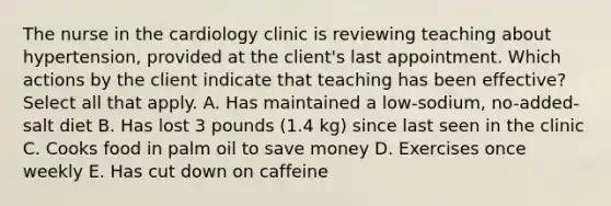 The nurse in the cardiology clinic is reviewing teaching about hypertension, provided at the client's last appointment. Which actions by the client indicate that teaching has been effective? Select all that apply. A. Has maintained a low-sodium, no-added-salt diet B. Has lost 3 pounds (1.4 kg) since last seen in the clinic C. Cooks food in palm oil to save money D. Exercises once weekly E. Has cut down on caffeine