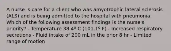 A nurse is care for a client who was amyotrophic lateral sclerosis (ALS) and is being admitted to the hospital with pneumonia. Which of the following assessment findings is the nurse's priority? - Temperature 38.4º C (101.1º F) - Increased respiratory secretions - Fluid intake of 200 mL in the prior 8 hr - Limited range of motion