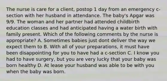 The nurse is care for a client, postop 1 day from an emergency c-section with her husband in attendance. The baby's Apgar was 9/9. The woman and her partner had attended childbirth education classes and had anticipated having a water birth with family present. Which of the following comments by the nurse is appropriate? A. Sometimes babies just dont deliver the way we expect them to B. With all of your preparations, it must have been disappointing for you to have had a c-section C. I know you had to have surgery, but you are very lucky that your baby was born healthy D. At lease your husband was able to be with you when the baby was born.