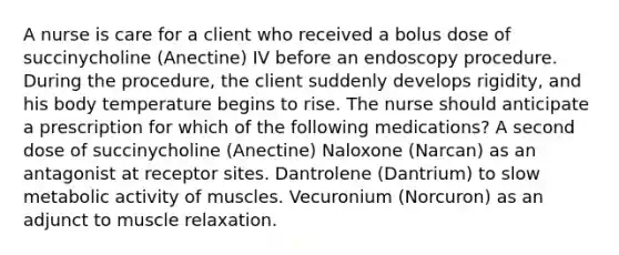 A nurse is care for a client who received a bolus dose of succinycholine (Anectine) IV before an endoscopy procedure. During the procedure, the client suddenly develops rigidity, and his body temperature begins to rise. The nurse should anticipate a prescription for which of the following medications? A second dose of succinycholine (Anectine) Naloxone (Narcan) as an antagonist at receptor sites. Dantrolene (Dantrium) to slow metabolic activity of muscles. Vecuronium (Norcuron) as an adjunct to muscle relaxation.