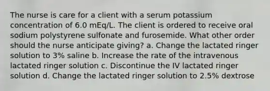 The nurse is care for a client with a serum potassium concentration of 6.0 mEq/L. The client is ordered to receive oral sodium polystyrene sulfonate and furosemide. What other order should the nurse anticipate giving? a. Change the lactated ringer solution to 3% saline b. Increase the rate of the intravenous lactated ringer solution c. Discontinue the IV lactated ringer solution d. Change the lactated ringer solution to 2.5% dextrose