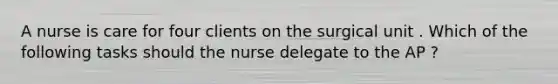 A nurse is care for four clients on the surgical unit . Which of the following tasks should the nurse delegate to the AP ?