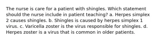 The nurse is care for a patient with shingles. Which statement should the nurse include in patient teaching? a. Herpes simplex 2 causes shingles. b. Shingles is caused by herpes simplex 1 virus. c. Varicella zoster is the virus responsible for shingles. d. Herpes zoster is a virus that is common in older patients.