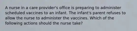 A nurse in a care provider's office is preparing to administer scheduled vaccines to an infant. The infant's parent refuses to allow the nurse to administer the vaccines. Which of the following actions should the nurse take?