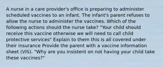 A nurse in a care provider's office is preparing to administer scheduled vaccines to an infant. The infant's parent refuses to allow the nurse to administer the vaccines. Which of the following actions should the nurse take? "Your child should receive this vaccine otherwise we will need to call child protective services" Explain to them this is all covered under their insurance Provide the parent with a vaccine information sheet (VIS). "Why are you insistent on not having your child take these vaccines?"