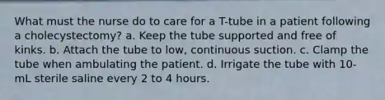 What must the nurse do to care for a T-tube in a patient following a cholecystectomy? a. Keep the tube supported and free of kinks. b. Attach the tube to low, continuous suction. c. Clamp the tube when ambulating the patient. d. Irrigate the tube with 10-mL sterile saline every 2 to 4 hours.