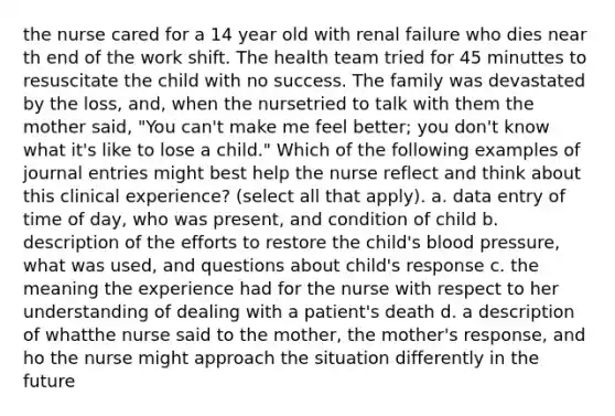 the nurse cared for a 14 year old with renal failure who dies near th end of the work shift. The health team tried for 45 minuttes to resuscitate the child with no success. The family was devastated by the loss, and, when the nursetried to talk with them the mother said, "You can't make me feel better; you don't know what it's like to lose a child." Which of the following examples of journal entries might best help the nurse reflect and think about this clinical experience? (select all that apply). a. data entry of time of day, who was present, and condition of child b. description of the efforts to restore the child's blood pressure, what was used, and questions about child's response c. the meaning the experience had for the nurse with respect to her understanding of dealing with a patient's death d. a description of whatthe nurse said to the mother, the mother's response, and ho the nurse might approach the situation differently in the future