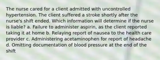 The nurse cared for a client admitted with uncontrolled hypertension. The client suffered a stroke shortly after the nurse's shift ended. Which information will determine if the nurse is liable? a. Failure to administer aspirin, as the client reported taking it at home b. Relaying report of nausea to the health care provider c. Administering acetaminophen for report of headache d. Omitting documentation of blood pressure at the end of the shift