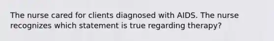 The nurse cared for clients diagnosed with AIDS. The nurse recognizes which statement is true regarding therapy?