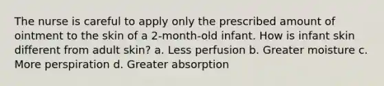 The nurse is careful to apply only the prescribed amount of ointment to the skin of a 2-month-old infant. How is infant skin different from adult skin? a. Less perfusion b. Greater moisture c. More perspiration d. Greater absorption