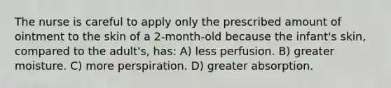 The nurse is careful to apply only the prescribed amount of ointment to the skin of a 2-month-old because the infant's skin, compared to the adult's, has: A) less perfusion. B) greater moisture. C) more perspiration. D) greater absorption.