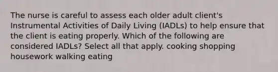 The nurse is careful to assess each older adult client's Instrumental Activities of Daily Living (IADLs) to help ensure that the client is eating properly. Which of the following are considered IADLs? Select all that apply. cooking shopping housework walking eating