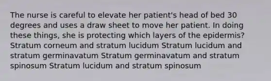 The nurse is careful to elevate her patient's head of bed 30 degrees and uses a draw sheet to move her patient. In doing these things, she is protecting which layers of the epidermis? Stratum corneum and stratum lucidum Stratum lucidum and stratum germinavatum Stratum germinavatum and stratum spinosum Stratum lucidum and stratum spinosum