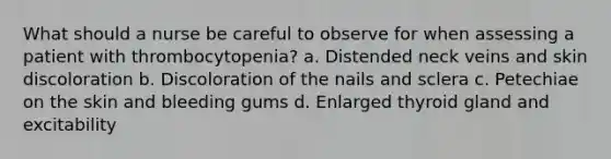 What should a nurse be careful to observe for when assessing a patient with thrombocytopenia? a. Distended neck veins and skin discoloration b. Discoloration of the nails and sclera c. Petechiae on the skin and bleeding gums d. Enlarged thyroid gland and excitability