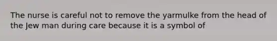 The nurse is careful not to remove the yarmulke from the head of the Jew man during care because it is a symbol of