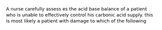 A nurse carefully assess es the acid base balance of a patient who is unable to effectively control his carbonic acid supply. this is most likely a patient with damage to which of the following