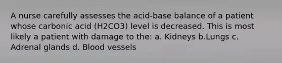 A nurse carefully assesses the acid-base balance of a patient whose carbonic acid (H2CO3) level is decreased. This is most likely a patient with damage to the: a. Kidneys b.Lungs c. Adrenal glands d. Blood vessels