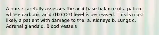 A nurse carefully assesses the acid-base balance of a patient whose carbonic acid (H2CO3) level is decreased. This is most likely a patient with damage to the: a. Kidneys b. Lungs c. Adrenal glands d. Blood vessels