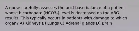 A nurse carefully assesses the acid-base balance of a patient whose bicarbonate (HCO3-) level is decreased on the ABG results. This typically occurs in patients with damage to which organ? A) Kidneys B) Lungs C) Adrenal glands D) Brain