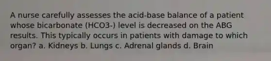 A nurse carefully assesses the acid-base balance of a patient whose bicarbonate (HCO3-) level is decreased on the ABG results. This typically occurs in patients with damage to which organ? a. Kidneys b. Lungs c. Adrenal glands d. Brain