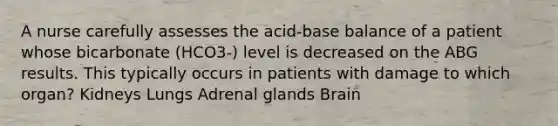 A nurse carefully assesses the acid-base balance of a patient whose bicarbonate (HCO3-) level is decreased on the ABG results. This typically occurs in patients with damage to which organ? Kidneys Lungs Adrenal glands Brain