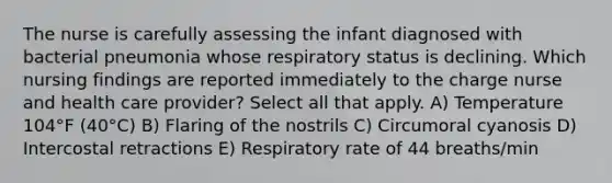 The nurse is carefully assessing the infant diagnosed with bacterial pneumonia whose respiratory status is declining. Which nursing findings are reported immediately to the charge nurse and health care provider? Select all that apply. A) Temperature 104°F (40°C) B) Flaring of the nostrils C) Circumoral cyanosis D) Intercostal retractions E) Respiratory rate of 44 breaths/min