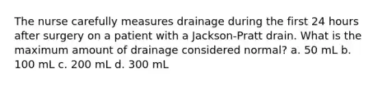 The nurse carefully measures drainage during the first 24 hours after surgery on a patient with a Jackson-Pratt drain. What is the maximum amount of drainage considered normal? a. 50 mL b. 100 mL c. 200 mL d. 300 mL