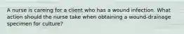A nurse is careing for a client who has a wound infection. What action should the nurse take when obtaining a wound-drainage specimen for culture?