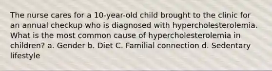 The nurse cares for a 10-year-old child brought to the clinic for an annual checkup who is diagnosed with hypercholesterolemia. What is the most common cause of hypercholesterolemia in children? a. Gender b. Diet C. Familial connection d. Sedentary lifestyle