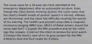 The nurse cares for a 19-year-old client admitted to the emergency department after an automobile accident. Even though the client denies drinking alcohol, the nurse notes that the client's breath smells of alcohol, speech is slurred, reflexes are diminished, and the client has difficulty recalling the events of the evening. The health care provider prescribes a magnetic resonance imaging (MRI) scan. Which of these actions should the nurse take first? 1.Explain the MRI procedure and let the client sign the consent. 2.Instruct the client to remove his wrist watch. 3.Contact the client's next of kin to give consent for the MRI. 4.Restrict food and fluid intake for 4 hours.