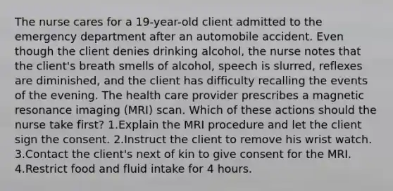 The nurse cares for a 19-year-old client admitted to the emergency department after an automobile accident. Even though the client denies drinking alcohol, the nurse notes that the client's breath smells of alcohol, speech is slurred, reflexes are diminished, and the client has difficulty recalling the events of the evening. The health care provider prescribes a magnetic resonance imaging (MRI) scan. Which of these actions should the nurse take first? 1.Explain the MRI procedure and let the client sign the consent. 2.Instruct the client to remove his wrist watch. 3.Contact the client's next of kin to give consent for the MRI. 4.Restrict food and fluid intake for 4 hours.