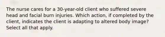 The nurse cares for a 30-year-old client who suffered severe head and facial burn injuries. Which action, if completed by the client, indicates the client is adapting to altered body image? Select all that apply.