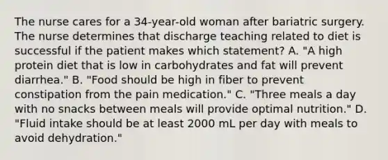 The nurse cares for a 34-year-old woman after bariatric surgery. The nurse determines that discharge teaching related to diet is successful if the patient makes which statement? A. "A high protein diet that is low in carbohydrates and fat will prevent diarrhea." B. "Food should be high in fiber to prevent constipation from the pain medication." C. "Three meals a day with no snacks between meals will provide optimal nutrition." D. "Fluid intake should be at least 2000 mL per day with meals to avoid dehydration."