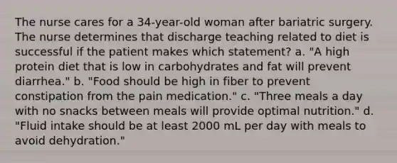 The nurse cares for a 34-year-old woman after bariatric surgery. The nurse determines that discharge teaching related to diet is successful if the patient makes which statement? a. "A high protein diet that is low in carbohydrates and fat will prevent diarrhea." b. "Food should be high in fiber to prevent constipation from the pain medication." c. "Three meals a day with no snacks between meals will provide optimal nutrition." d. "Fluid intake should be at least 2000 mL per day with meals to avoid dehydration."