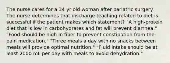 The nurse cares for a 34-yr-old woman after bariatric surgery. The nurse determines that discharge teaching related to diet is successful if the patient makes which statement? "A high-protein diet that is low in carbohydrates and fat will prevent diarrhea." "Food should be high in fiber to prevent constipation from the pain medication." "Three meals a day with no snacks between meals will provide optimal nutrition." "Fluid intake should be at least 2000 mL per day with meals to avoid dehydration."