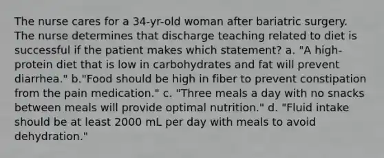 The nurse cares for a 34-yr-old woman after bariatric surgery. The nurse determines that discharge teaching related to diet is successful if the patient makes which statement? a. "A high-protein diet that is low in carbohydrates and fat will prevent diarrhea." b."Food should be high in fiber to prevent constipation from the pain medication." c. "Three meals a day with no snacks between meals will provide optimal nutrition." d. "Fluid intake should be at least 2000 mL per day with meals to avoid dehydration."