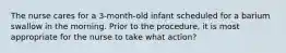 The nurse cares for a 3-month-old infant scheduled for a barium swallow in the morning. Prior to the procedure, it is most appropriate for the nurse to take what action?