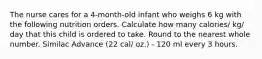 The nurse cares for a 4-month-old infant who weighs 6 kg with the following nutrition orders. Calculate how many calories/ kg/ day that this child is ordered to take. Round to the nearest whole number. Similac Advance (22 cal/ oz.) - 120 ml every 3 hours.