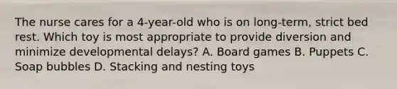 The nurse cares for a 4-year-old who is on long-term, strict bed rest. Which toy is most appropriate to provide diversion and minimize developmental delays? A. Board games B. Puppets C. Soap bubbles D. Stacking and nesting toys