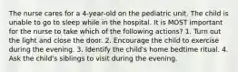 The nurse cares for a 4-year-old on the pediatric unit. The child is unable to go to sleep while in the hospital. It is MOST important for the nurse to take which of the following actions? 1. Turn out the light and close the door. 2. Encourage the child to exercise during the evening. 3. Identify the child's home bedtime ritual. 4. Ask the child's siblings to visit during the evening.